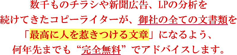 数千ものチラシや新聞広告、LPの分析を続けてきたコピーライターが、御社の全ての文書類を「最高に人を惹きつける文章」になるよう、何年先までも “完全無料” でアドバイスします。