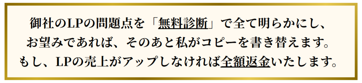 御社のLPの問題点を「無料診断」で全て明らかにし、お望みであれば、そのあと私がコピーを書き替えます。もし、LPの売上がアップしなければ全額返金いたします。