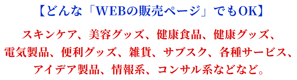 【どんな「WEBの販売ページ」でもOK】スキンケア、美容グッズ、健康食品、健康グッズ、電気製品、便利グッズ、雑貨、サブスク、各種サービス、アイデア製品、情報系、コンサル系などなど。