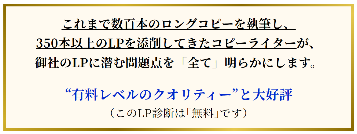 これまで数百本のロングコピーを執筆し、350本以上のLPを添削してきたコピーライターが、御社のLPに潜む問題点を「全て」明らかにします。“有料レベルのクオリティー”と大好評（このLP診断は｢無料｣です）
