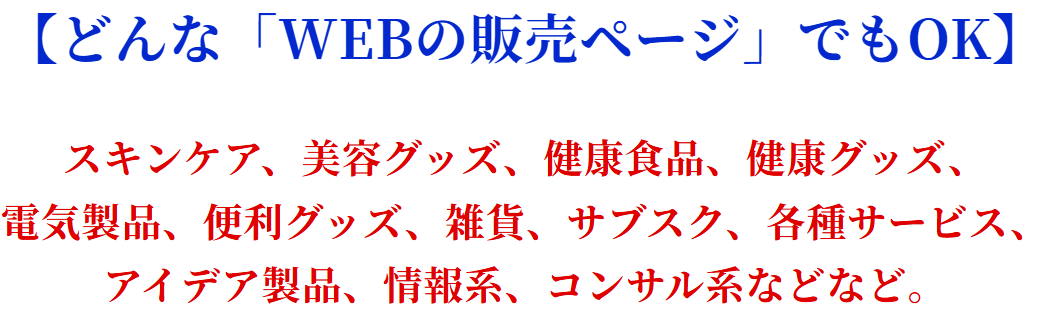 【どんな「WEBの販売ページ」でもOK】スキンケア、美容グッズ、健康食品、健康グッズ、電気製品、便利グッズ、雑貨、サブスク、各種サービス、アイデア製品、情報系、コンサル系などなど。