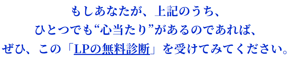 もしあなたが、上記のうち、ひとつでも“心当たり”があるのであれば、ぜひ、この「LPの無料診断」を受けてみてください。
